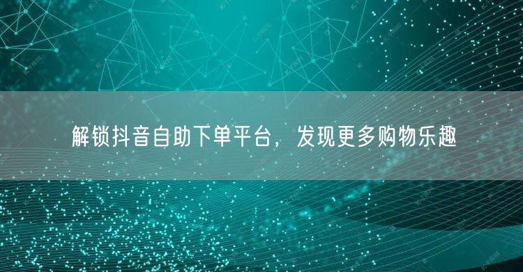 解锁抖音自助下单平台，发现更多购物乐趣