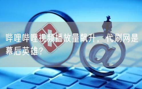 哔哩哔哩视频播放量飙升，代刷网是幕后英雄？