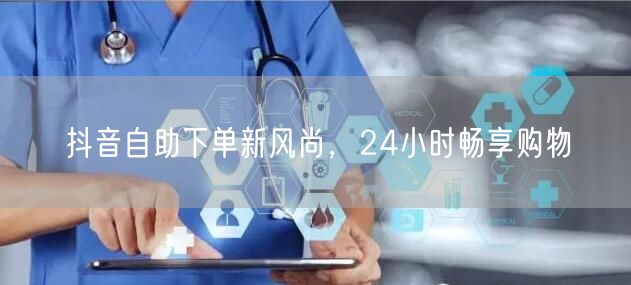 抖音自助下单新风尚，24小时畅享购物