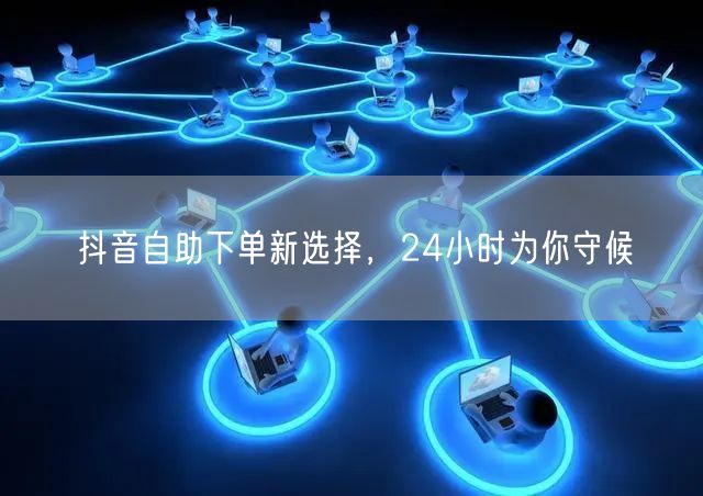 抖音自助下单新选择，24小时为你守候
