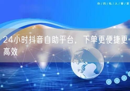 24小时抖音自助平台，下单更便捷更高效