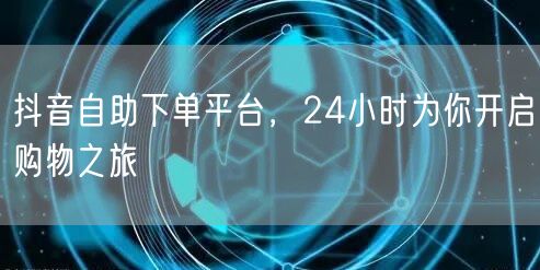 抖音自助下单平台，24小时为你开启购物之旅