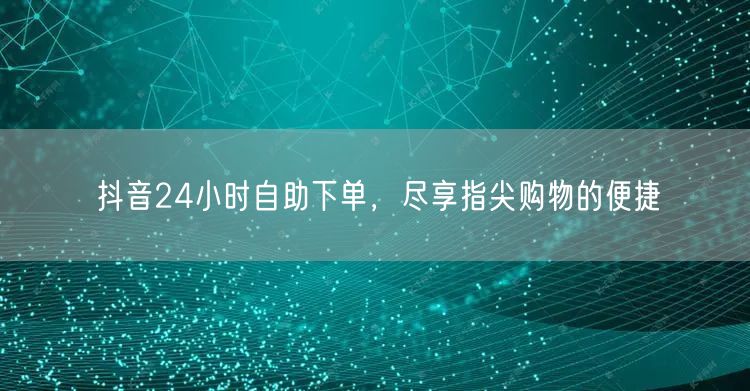 抖音24小时自助下单，尽享指尖购物的便捷