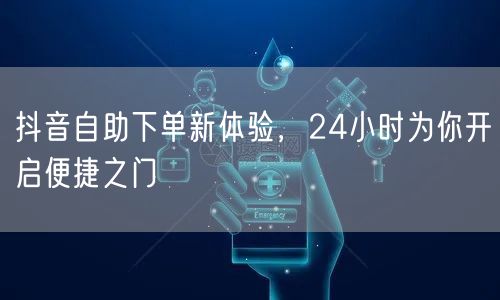 抖音自助下单新体验，24小时为你开启便捷之门
