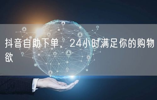 抖音自助下单，24小时满足你的购物欲