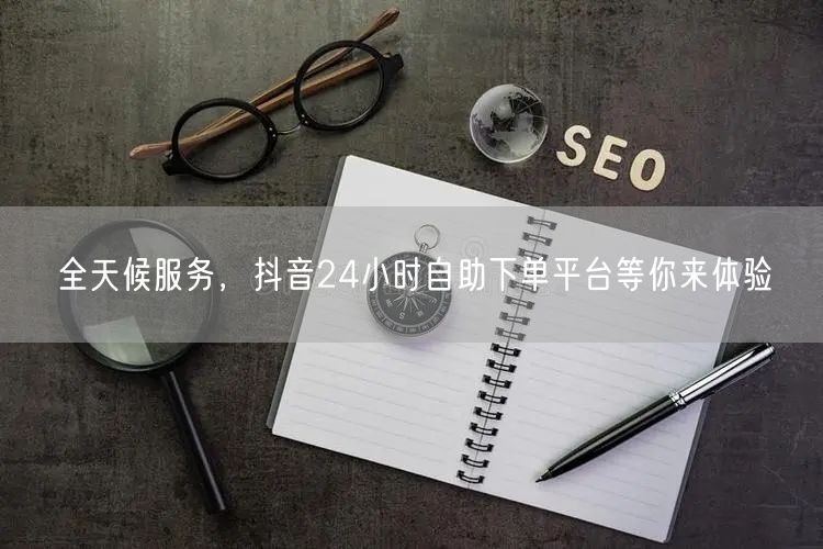 全天候服务，抖音24小时自助下单平台等你来体验