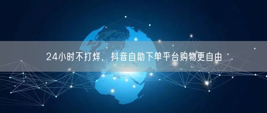 24小时不打烊，抖音自助下单平台购物更自由