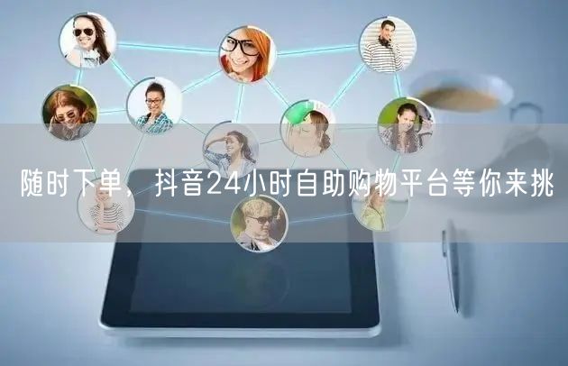 随时下单，抖音24小时自助购物平台等你来挑