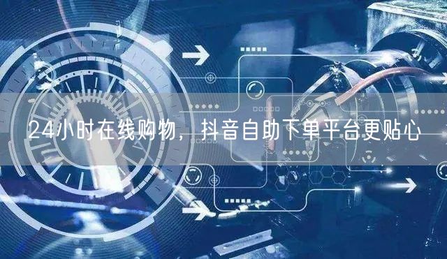 24小时在线购物，抖音自助下单平台更贴心