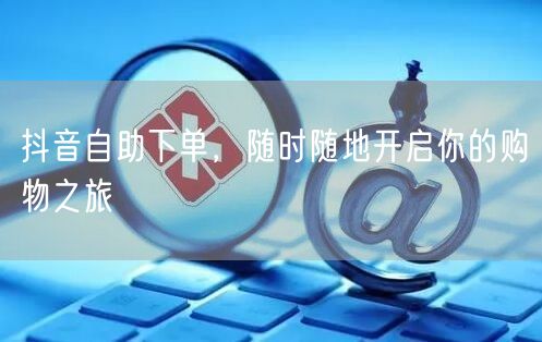 抖音自助下单，随时随地开启你的购物之旅