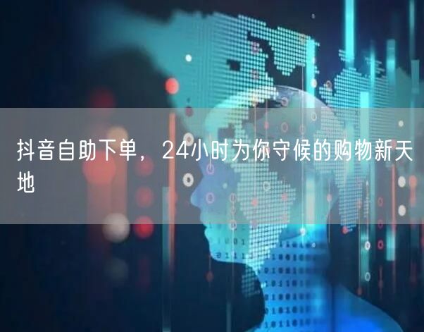抖音自助下单，24小时为你守候的购物新天地