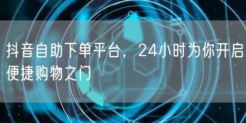 抖音自助下单平台，24小时为你开启便捷购物之门