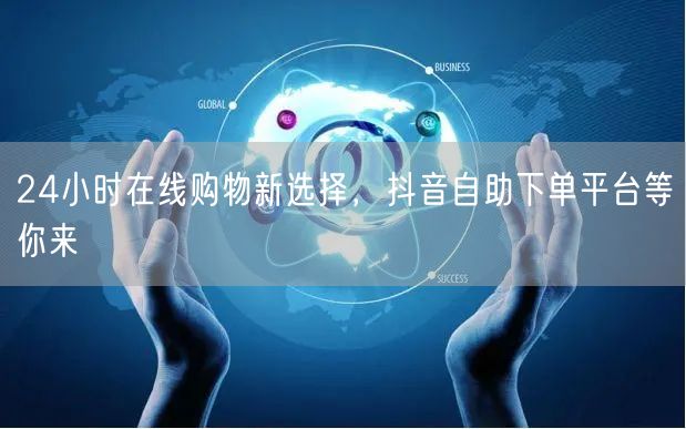 24小时在线购物新选择，抖音自助下单平台等你来
