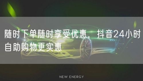 随时下单随时享受优惠，抖音24小时自助购物更实惠