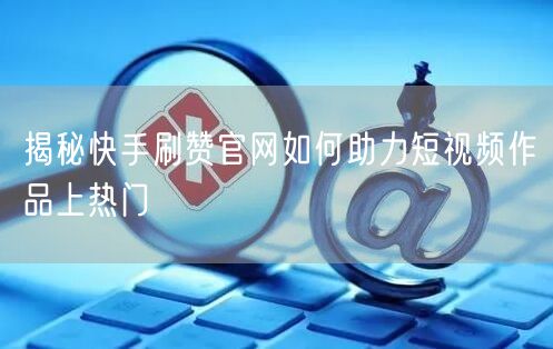 揭秘快手刷赞官网如何助力短视频作品上热门