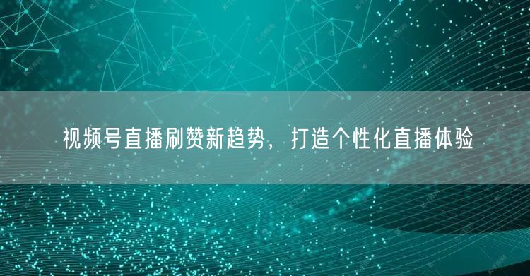 视频号直播刷赞新趋势，打造个性化直播体验